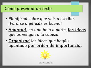 Isabel Pascual García
Cómo presentar un texto
●
Planificad sobre qué vais a escribir.
¡Pararse a pensar es bueno!
●
Apuntad, en una hoja a parte, las ideas
que os vengan a la cabeza.
●
Organizad las ideas que hayáis
apuntado por orden de importancia.
 