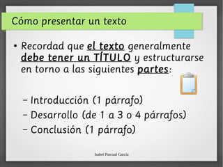 Isabel Pascual García
Cómo presentar un texto
●
Recordad que el texto generalmente
debe tener un TÍTULO y estructurarse
en torno a las siguientes partes:
– Introducción (1 párrafo)
– Desarrollo (de 1 a 3 o 4 párrafos)
– Conclusión (1 párrafo)
 