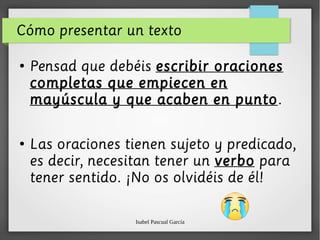 Isabel Pascual García
Cómo presentar un texto
●
Pensad que debéis escribir oraciones
completas que empiecen en
mayúscula y que acaben en punto.
●
Las oraciones tienen sujeto y predicado,
es decir, necesitan tener un verbo para
tener sentido. ¡No os olvidéis de él!
 