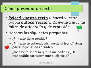 Isabel Pascual García
Cómo presentar un texto
●
Releed vuestro texto y haced vuestra
propia autocorrección. Os evitará muchas
faltas de ortografía y de expresión.
●
Haceros las siguientes preguntas:
– ¿Mi texto tiene sentido?
– ¿Mi texto se entiende fácilmente al leerlo? ¿Hay
partes difíciles de entender?
– ¿He escrito sobre lo que se me pedía? / ¿He
respondido correctamente al ejercicio?
 