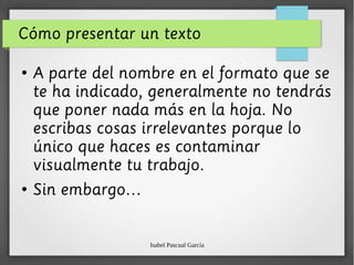 Isabel Pascual García
Cómo presentar un texto
●
A parte del nombre en el formato que se
te ha indicado, generalmente no tendrás
que poner nada más en la hoja. No
escribas cosas irrelevantes porque lo
único que haces es contaminar
visualmente tu trabajo.
●
Sin embargo…
 