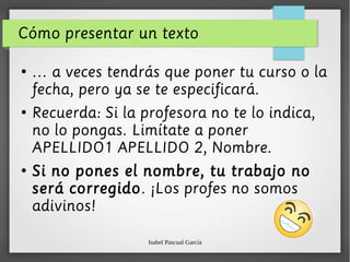 Isabel Pascual García
Cómo presentar un texto
●
… a veces tendrás que poner tu curso o la
fecha, pero ya se te especificará.
●
Recuerda: Si la profesora no te lo indica,
no lo pongas. Limítate a poner
APELLIDO1 APELLIDO 2, Nombre.
●
Si no pones el nombre, tu trabajo no
será corregido. ¡Los profes no somos
adivinos!
 
