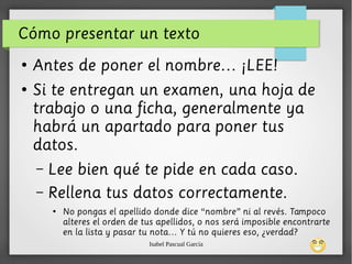 Isabel Pascual García
Cómo presentar un texto
●
Antes de poner el nombre… ¡LEE!
●
Si te entregan un examen, una hoja de
trabajo o una ficha, generalmente ya
habrá un apartado para poner tus
datos.
– Lee bien qué te pide en cada caso.
– Rellena tus datos correctamente.
●
No pongas el apellido donde dice “nombre” ni al revés. Tampoco
alteres el orden de tus apellidos, o nos será imposible encontrarte
en la lista y pasar tu nota… Y tú no quieres eso, ¿verdad?
 