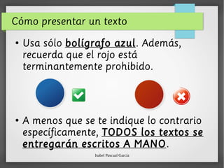 Isabel Pascual García
Cómo presentar un texto
●
Usa sólo bolígrafo azul. Además,
recuerda que el rojo está
terminantemente prohibido.
●
A menos que se te indique lo contrario
específicamente, TODOS los textos se
entregarán escritos A MANO.
 
