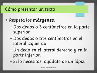 Isabel Pascual García
Cómo presentar un texto
●
Respeta los márgenes.
– Dos dedos o 3 centímetros en la parte
superior
– Dos dedos o tres centímetros en el
lateral izquierdo
– Un dedo en el lateral derecho y en la
parte inferior.
– Si lo necesitas, ayúdate de un lápiz.
 