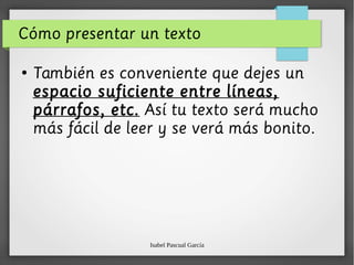 Isabel Pascual García
Cómo presentar un texto
●
También es conveniente que dejes un
espacio suficiente entre líneas,
párrafos, etc. Así tu texto será mucho
más fácil de leer y se verá más bonito.
 