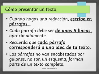 Isabel Pascual García
Cómo presentar un texto
●
Cuando hagas una redacción, escribe en
párrafos.
●
Cada párrafo debe ser de unas 5 líneas,
aproximadamente.
●
Recuerda que cada párrafo
corresponderá a una idea de tu texto.
●
Los párrafos no van encabezados por
guiones, no son un esquema, forman
parte de un texto completo.
 