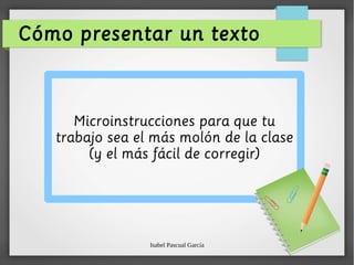 Isabel Pascual García
Cómo presentar un texto
Microinstrucciones para que tu
trabajo sea el más molón de la clase
(y el más fácil de corregir)
 