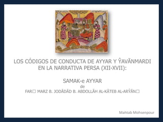 LOS CÓDIGOS DE CONDUCTA DE AYYAR Y ŶAVĀNMARDI
EN LA NARRATIVA PERSA (XII-XVII):
SAMAK-e AYYAR
de
FAR MARZ B. JODĀDĀD B. ABDOLLĀH AL-KĀTEB AL-ARŶĀN
Mahtab Mohsenpour
 