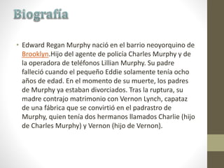 • Edward Regan Murphy nació en el barrio neoyorquino de
Brooklyn.Hijo del agente de policía Charles Murphy y de
la operadora de teléfonos Lillian Murphy. Su padre
falleció cuando el pequeño Eddie solamente tenía ocho
años de edad. En el momento de su muerte, los padres
de Murphy ya estaban divorciados. Tras la ruptura, su
madre contrajo matrimonio con Vernon Lynch, capataz
de una fábrica que se convirtió en el padrastro de
Murphy, quien tenía dos hermanos llamados Charlie (hijo
de Charles Murphy) y Vernon (hijo de Vernon).
 
