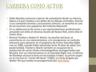 • Eddie Murphy comenzó a ejercer de comediante desde su infancia,
época a la que imitaba a sus ídolos de los dibujos animados. Gracias
a sus constantes bromas y actuaciones cómicas, se convirtió en uno
de los alumnos más populares del Instituto Roosevelt.
• En su adolescencia dio inicio a sus representaciones profesionales
actuando con éxito en diversos locales de Nueva York, entre ellos el
Comic Strip.
• Richard Tienken y Robert D. Wachs, los dueños del local, se
convirtieron en sus representantes, y le consiguieron un contrato
televisivo para aparecer en el programa de humor Saturday Night
Live en 1980, cuando Eddie solamente tenía 19 años de edad. Con
posterioridad, Tienken y Wachs también se ocuparon de la
producción de varios títulos cinematográficos protagonizados por
Murphy. Con sus intervenciones en el Saturday Night Live, el cómico
de Brooklyn alcanzó la fama en los Estados Unidos. Su primer papel
en el cine fue en “Límite 48 Horas” (1982), un título dirigido por
Walter Hill que estaba co-protagonizado por Nick Nolte.
 