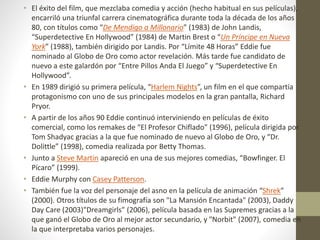 • El éxito del film, que mezclaba comedia y acción (hecho habitual en sus películas),
encarriló una triunfal carrera cinematográfica durante toda la década de los años
80, con títulos como “De Mendigo a Millonario” (1983) de John Landis,
“Superdetective En Hollywood” (1984) de Martin Brest o “Un Príncipe en Nueva
York” (1988), también dirigido por Landis. Por “Límite 48 Horas” Eddie fue
nominado al Globo de Oro como actor revelación. Más tarde fue candidato de
nuevo a este galardón por “Entre Pillos Anda El Juego” y “Superdetective En
Hollywood”.
• En 1989 dirigió su primera película, “Harlem Nights”, un film en el que compartía
protagonismo con uno de sus principales modelos en la gran pantalla, Richard
Pryor.
• A partir de los años 90 Eddie continuó interviniendo en películas de éxito
comercial, como los remakes de “El Profesor Chiflado” (1996), película dirigida por
Tom Shadyac gracias a la que fue nominado de nuevo al Globo de Oro, y “Dr.
Dolittle” (1998), comedia realizada por Betty Thomas.
• Junto a Steve Martin apareció en una de sus mejores comedias, “Bowfinger. El
Pícaro” (1999).
• Eddie Murphy con Casey Patterson.
• También fue la voz del personaje del asno en la película de animación “Shrek”
(2000). Otros títulos de su fimografía son "La Mansión Encantada" (2003), Daddy
Day Care (2003)"Dreamgirls" (2006), película basada en las Supremes gracias a la
que ganó el Globo de Oro al mejor actor secundario, y "Norbit" (2007), comedia en
la que interpretaba varios personajes.
 