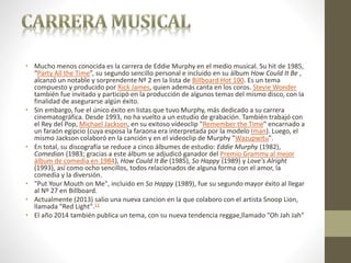 • Mucho menos conocida es la carrera de Eddie Murphy en el medio musical. Su hit de 1985,
“Party All the Time”, su segundo sencillo personal e incluido en su álbum How Could It Be ,
alcanzó un notable y sorprendente Nº 2 en la lista de Billboard Hot 100. Es un tema
compuesto y producido por Rick James, quien además canta en los coros. Stevie Wonder
también fue invitado y participó en la producción de algunos temas del mismo disco, con la
finalidad de asegurarse algún éxito.
• Sin embargo, fue el único éxito en listas que tuvo Murphy, más dedicado a su carrera
cinematográfica. Desde 1993, no ha vuelto a un estudio de grabación. También trabajó con
el Rey del Pop, Michael Jackson, en su exitoso vídeoclip "Remember the Time" encarnado a
un faraón egipcio (cuya esposa la faraona era interpretada por la modelo Iman). Luego, el
mismo Jackson colaboró en la canción y en el videoclip de Murphy "Wazupwitu".
• En total, su discografía se reduce a cinco álbumes de estudio: Eddie Murphy (1982),
Comedian (1983; gracias a este álbum se adjudicó ganador del Premio Grammy al mejor
álbum de comedia en 1984), How Could It Be (1985), So Happy (1989) y Love's Alright
(1993), así como ocho sencillos, todos relacionados de alguna forma con el amor, la
comedia y la diversión.
• "Put Your Mouth on Me", incluido en So Happy (1989), fue su segundo mayor éxito al llegar
al Nº 27 en Billboard.
• Actualmente (2013) salio una nueva cancion en la que colaboro con el artista Snoop Lion,
llamada "Red Light".11
• El año 2014 también publica un tema, con su nueva tendencia reggae,llamado "Oh Jah Jah"
 