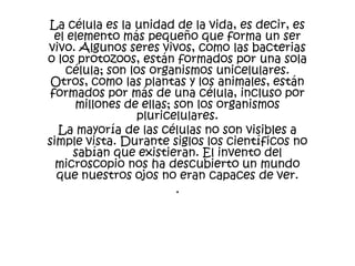 La célula es la unidad de la vida, es decir, es
  el elemento más pequeño que forma un ser
vivo. Algunos seres vivos, como las bacterias
o los protozoos, están formados por una sola
    célula; son los organismos unicelulares.
 Otros, como las plantas y los animales, están
 formados por más de una célula, incluso por
      millones de ellas; son los organismos
                 pluricelulares.
   La mayoría de las células no son visibles a
simple vista. Durante siglos los científicos no
      sabían que existieran. El invento del
  microscopio nos ha descubierto un mundo
  que nuestros ojos no eran capaces de ver.
                         .
 