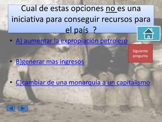 Cual de estas opciones no es una
iniciativa para conseguir recursos para
                el país ?
• A) aumentar la expropiación petrolero
                                          Siguiente
                                          pregunta
• B)generar mas ingresos

• C)cambiar de una monarquía a un capitalismo
 