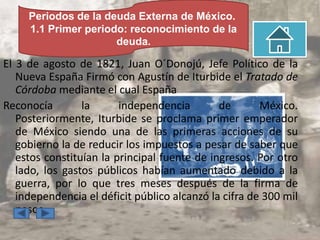 Periodos de la deuda Externa de México.
     1.1 Primer periodo: reconocimiento de la
                      deuda.

El 3 de agosto de 1821, Juan O´Donojú, Jefe Político de la
   Nueva España Firmó con Agustín de Iturbide el Tratado de
   Córdoba mediante el cual España
Reconocía        la      independencia        de       México.
   Posteriormente, Iturbide se proclama primer emperador
   de México siendo una de las primeras acciones de su
   gobierno la de reducir los impuestos a pesar de saber que
   estos constituían la principal fuente de ingresos. Por otro
   lado, los gastos públicos habían aumentado debido a la
   guerra, por lo que tres meses después de la firma de
   independencia el déficit público alcanzó la cifra de 300 mil
   pesos
 