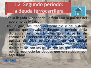 1.2 Segundo periodo:
     la deuda ferrocarrilera
Con la llegada al poder de Porfirio Díaz la política del
  gobierno de México
Dio un giro, resultado del principio y del sistema
  político que prevaleció durante el periodo de la
  dictadura, esto es, la oligarquía. A partir de
  entonces se gobernaría en función de los ricos. La
  política de Díaz estaba en favor del capital
  extranjero,      incluso   reanudó         relaciones
  diplomáticas con los países con los que se habían
  roto y reconoció las deudas que ya se daban por
  sepultadas.
 