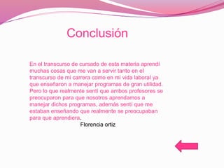 Conclusión
En el transcurso de cursado de esta materia aprendí
muchas cosas que me van a servir tanto en el
transcurso de mi carrera como en mi vida laboral ya
que enseñaron a manejar programas de gran utilidad.
Pero lo que realmente sentí que ambos profesores se
preocuparon para que nosotros aprendamos a
manejar dichos programas, además sentí que me
estaban enseñando que realmente se preocupaban
para que aprendiera.
Florencia ortiz
 