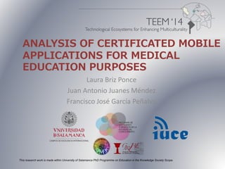 ANALYSIS OF CERTIFICATED MOBILE 
APPLICATIONS FOR MEDICAL 
EDUCATION PURPOSES 
Laura Briz Ponce 
Juan Antonio Juanes Méndez 
Francisco José García Peñalvo 
This research work is made within University of Salamanca PhD Programme on Education in the Knowledge Society Scope. 
 
