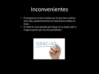 Inconvenientes
• El programa no leia el balon por lo que toco realizar
otro vide, posteriormente las indicaciones dadas en
clase.
• El video es muy pesado por loque no se pudo subir a
ninguna parte, por eso los pantallazos
 