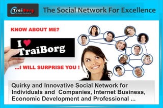 The Social Network For Excellence 
Quirky and Innovative Social Network for 
Individuals and Companies, Internet Business, 
Economic Development and Professional ... 
KNOW ABOUT ME? 
…I WILL SURPRISE YOU !  