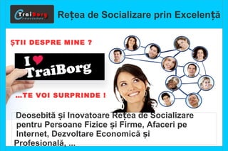 Re ea de S ț ocializare prin Excelență 
ȘTII DESPRE MINE ? 
…TE VOI SURPRINDE ! 
Deosebită și Inovatoare Rețea de Socializare 
pentru Persoane Fizice și Firme, Afaceri pe 
Internet, Dezvoltare Economică și 
Profesională, ... 
 