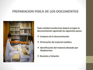 Toda entidad transferente deberá arreglar la
documentación siguiendo los siguientes pasos:
 Limpieza de la documentación
 Eliminación de material metálico
 Identificación del material afectado por
Biodeterioro
 Revisión y Foliación
 
