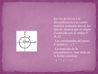  En vez de llevar a la
circunferencia a su centro
también podemos mover los
ejes de manera que el origen
0 coincida con el centro 0´
(h, k).
Las coordenadas del punto
P serian (x´, y´)
La ecuación de la
circunferencia esta dada en
la forma canónica
x´² + y´² = r²
 