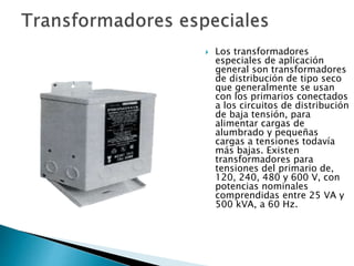  Los transformadores
especiales de aplicación
general son transformadores
de distribución de tipo seco
que generalmente se usan
con los primarios conectados
a los circuitos de distribución
de baja tensión, para
alimentar cargas de
alumbrado y pequeñas
cargas a tensiones todavía
más bajas. Existen
transformadores para
tensiones del primario de,
120, 240, 480 y 600 V, con
potencias nominales
comprendidas entre 25 VA y
500 kVA, a 60 Hz.
 