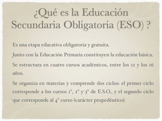 ¿Qué es la Educación
Secundaria Obligatoria (ESO) ?
Es una etapa educativa obligatoria y gratuita.
Junto con la Educación Primaria constituyen la educación básica.
Se estructura en cuatro cursos académicos, entre los 12 y los 16
años.
Se organiza en materias y comprende dos ciclos: el primer ciclo
corresponde a los cursos 1º, 2º y 3º de E.S.O., y el segundo ciclo
que corresponde al 4º curso (carácter propedéutico).
 