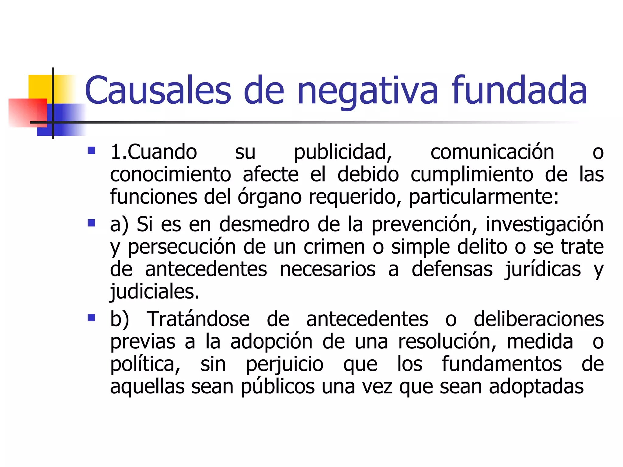 Causales de negativa fundada 1.Cuando su publicidad, comunicación o conocimiento afecte el debido cumplimiento de las funciones del órgano requerido, particularmente: a) Si es en desmedro de la prevención, investigación y persecución de un crimen o simple delito o se trate de antecedentes necesarios a defensas jurídicas y judiciales. b) Tratándose de antecedentes o deliberaciones previas a la adopción de una resolución, medida  o política, sin perjuicio que los fundamentos de aquellas sean públicos una vez que sean adoptadas  