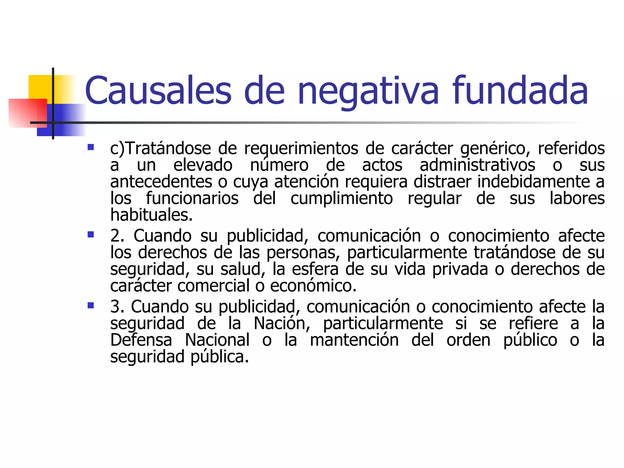 Causales de negativa fundada c)Tratándose de requerimientos de carácter genérico, referidos a un elevado número de actos administrativos o sus antecedentes o cuya atención requiera distraer indebidamente a los funcionarios del cumplimiento regular de sus labores habituales. 2. Cuando su publicidad, comunicación o conocimiento afecte los derechos de las personas, particularmente tratándose de su seguridad, su salud, la esfera de su vida privada o derechos de carácter comercial o económico. 3. Cuando su publicidad, comunicación o conocimiento afecte la seguridad de la Nación, particularmente si se refiere a la Defensa Nacional o la mantención del orden público o la seguridad pública. 