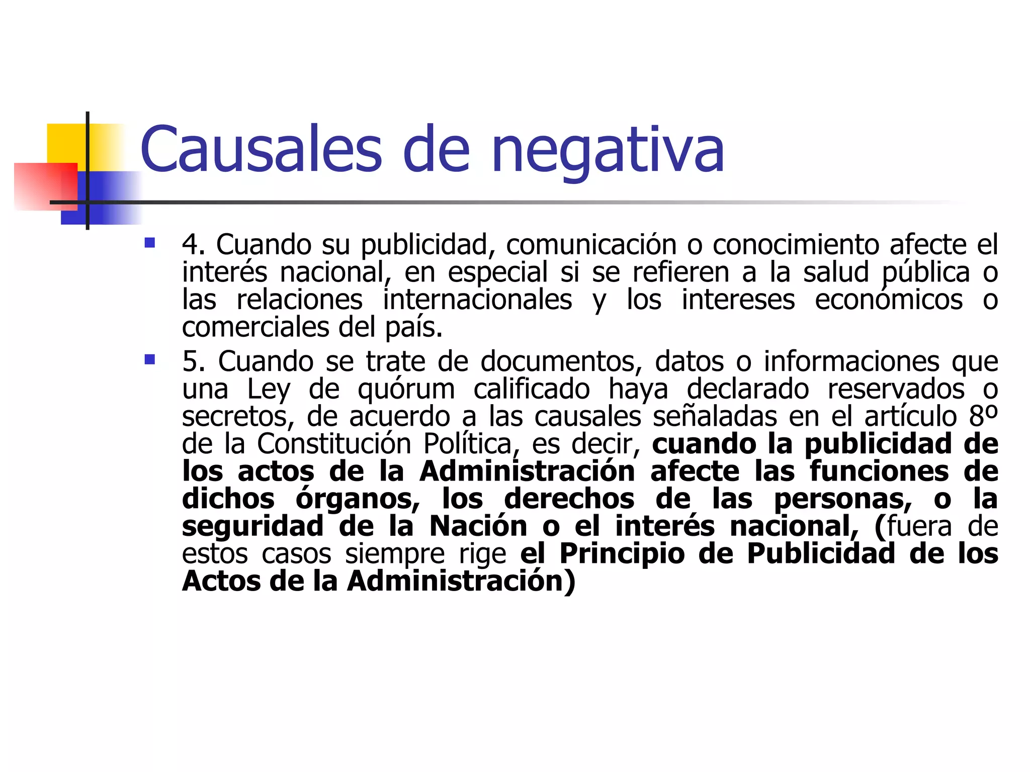 Causales de negativa 4. Cuando su publicidad, comunicación o conocimiento afecte el interés nacional, en especial si se refieren a la salud pública o las relaciones internacionales y los intereses económicos o comerciales del país. 5. Cuando se trate de documentos, datos o informaciones que una Ley de quórum calificado haya declarado reservados o secretos, de acuerdo a las causales señaladas en el artículo 8º de la Constitución Política, es decir,  cuando la publicidad de los actos de la Administración afecte las funciones de dichos órganos, los derechos de las personas, o la seguridad de la Nación o el interés nacional, ( fuera de estos casos siempre rige  el Principio de Publicidad de los Actos de la Administración) 