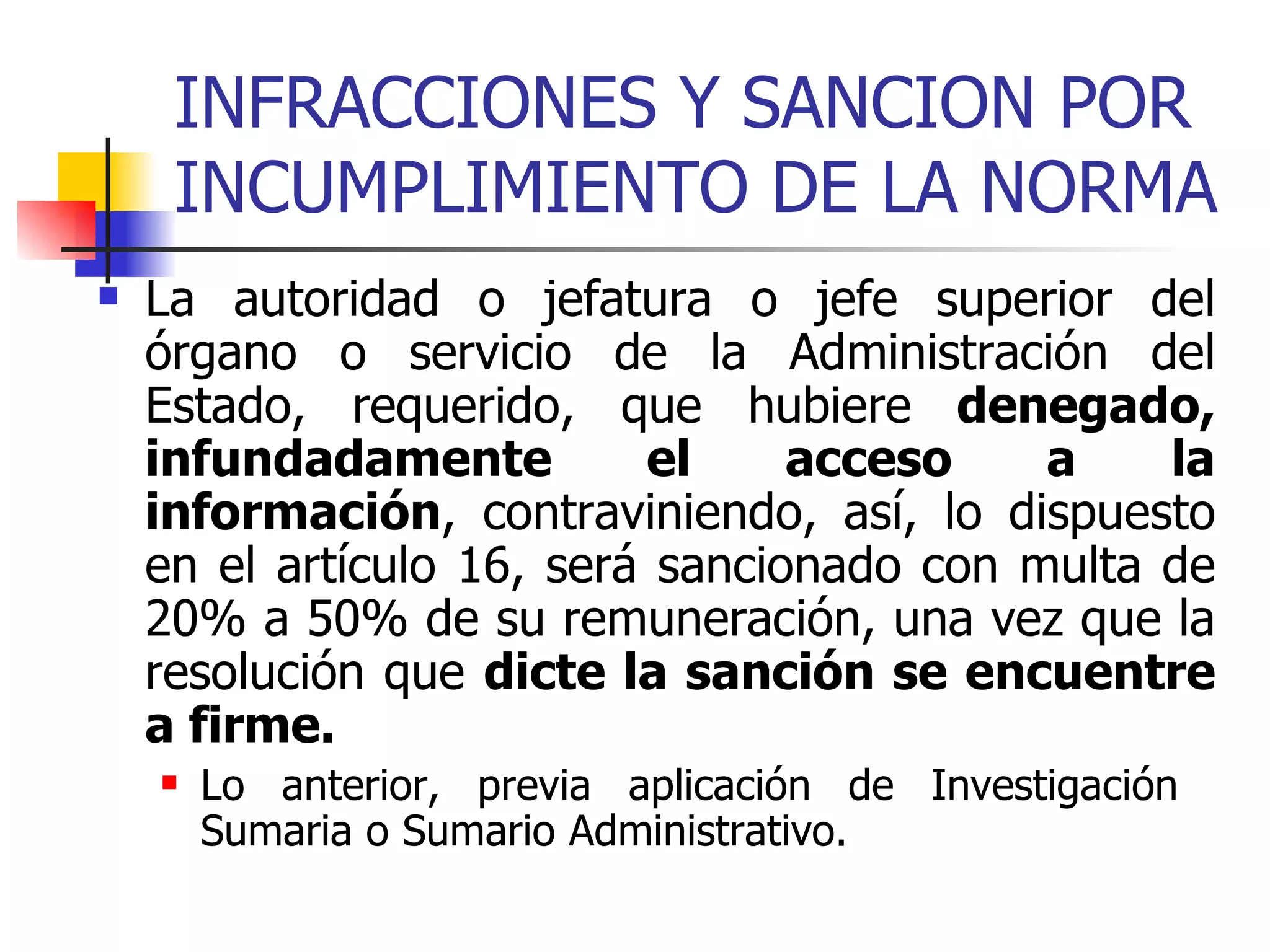 INFRACCIONES Y SANCION POR INCUMPLIMIENTO DE LA NORMA La autoridad o jefatura o jefe superior del órgano o servicio de la Administración del Estado, requerido, que hubiere  denegado, infundadamente el acceso a la información , contraviniendo, así, lo dispuesto en el artículo 16, será sancionado con multa de 20% a 50% de su remuneración, una vez que la resolución que  dicte la sanción se encuentre a firme.   Lo anterior, previa aplicación de Investigación  Sumaria o Sumario Administrativo. 