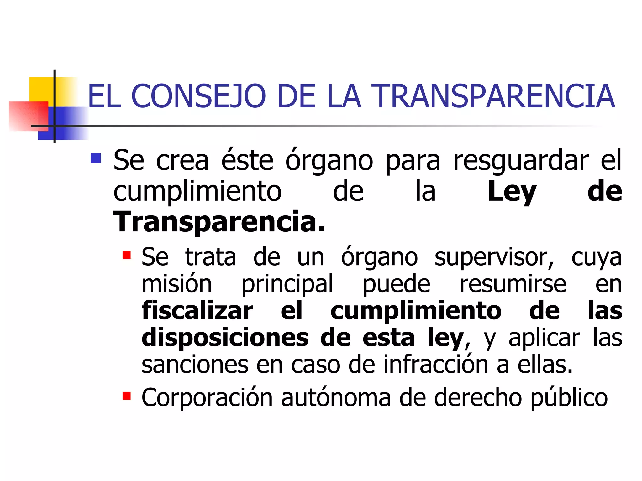 EL CONSEJO DE LA TRANSPARENCIA   Se crea éste órgano para resguardar el cumplimiento de la  Ley de Transparencia. Se trata de un órgano supervisor, cuya misión principal puede resumirse en  fiscalizar el cumplimiento de las disposiciones de esta ley , y aplicar las sanciones en caso de infracción a ellas. Corporación autónoma de derecho público 