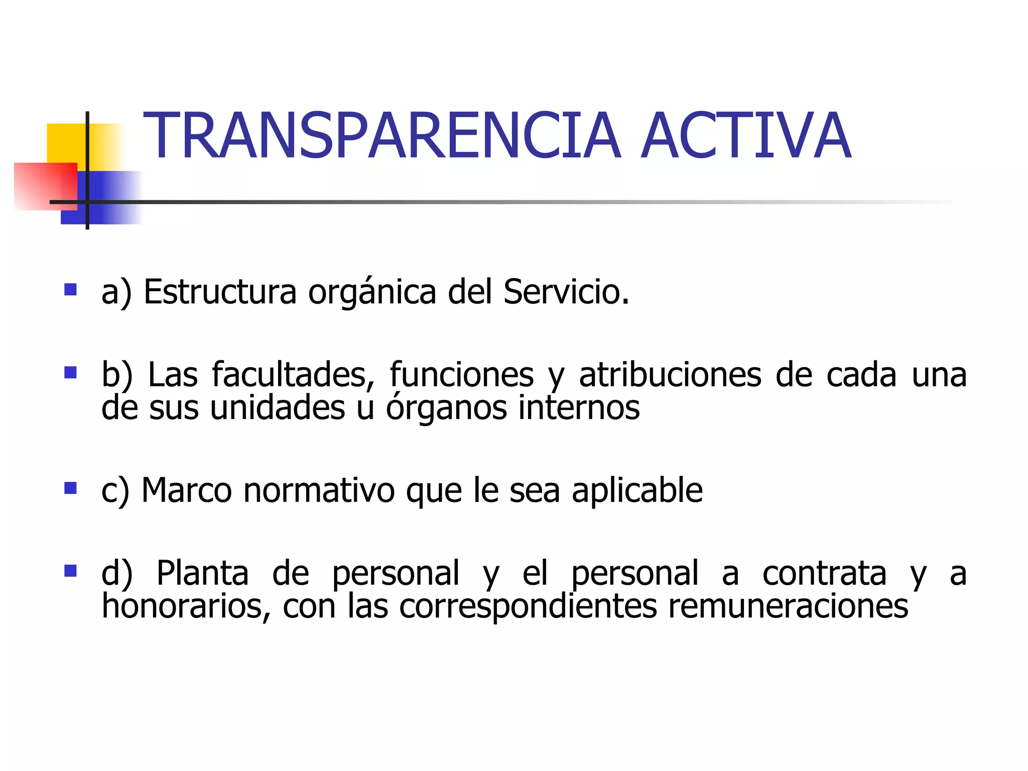 TRANSPARENCIA ACTIVA a) Estructura orgánica del Servicio. b) Las facultades, funciones y atribuciones de cada una de sus unidades u órganos internos c) Marco normativo que le sea aplicable d) Planta de personal y el personal a contrata y a honorarios, con las correspondientes remuneraciones 