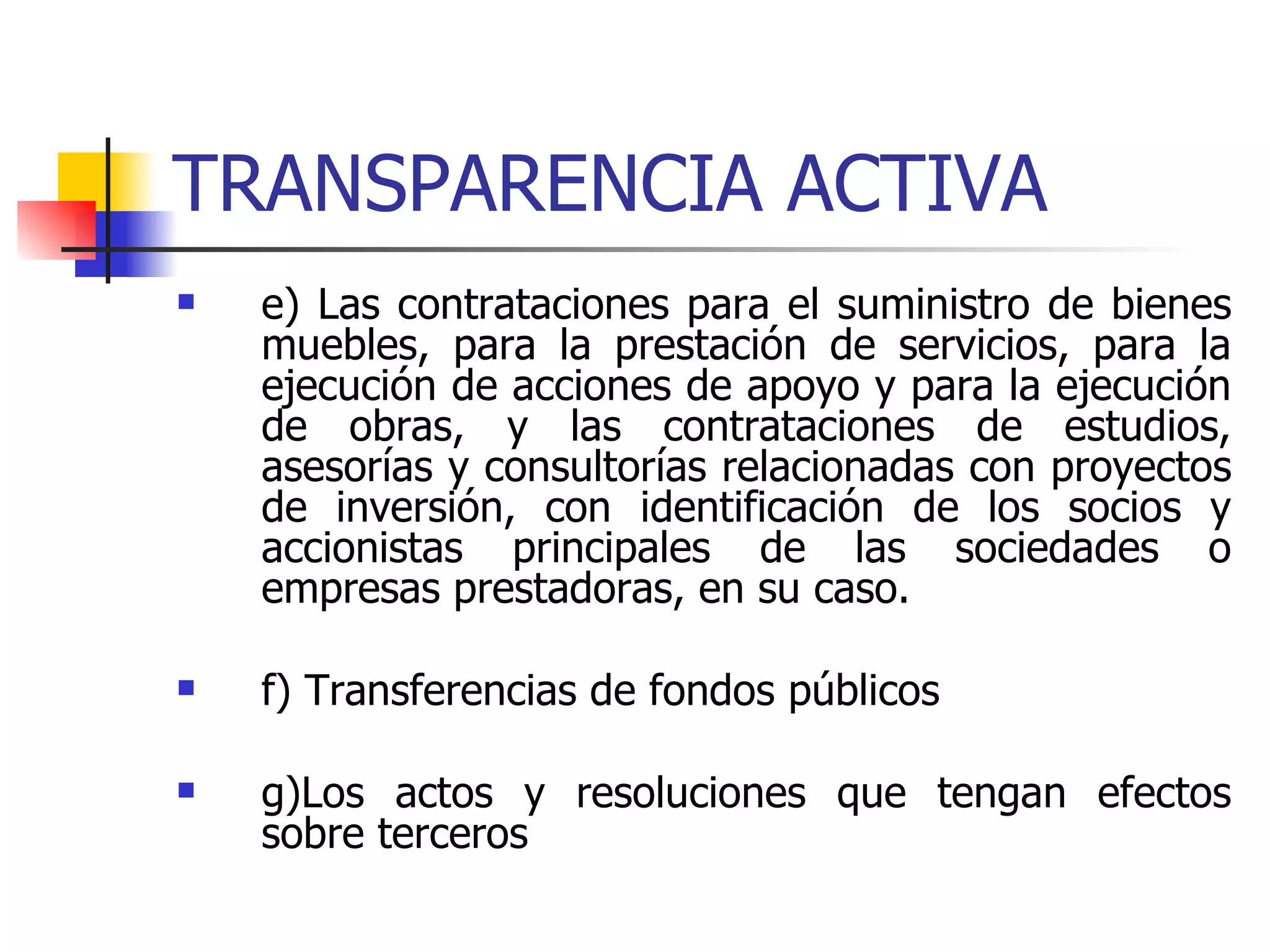 TRANSPARENCIA ACTIVA e) Las contrataciones para el suministro de bienes muebles, para la prestación de servicios, para la ejecución de acciones de apoyo y para la ejecución de obras, y las contrataciones de estudios, asesorías y consultorías relacionadas con proyectos de inversión, con identificación de los socios y accionistas principales de las sociedades o empresas prestadoras, en su caso.  f) Transferencias de fondos públicos g)Los actos y resoluciones que tengan efectos sobre terceros 