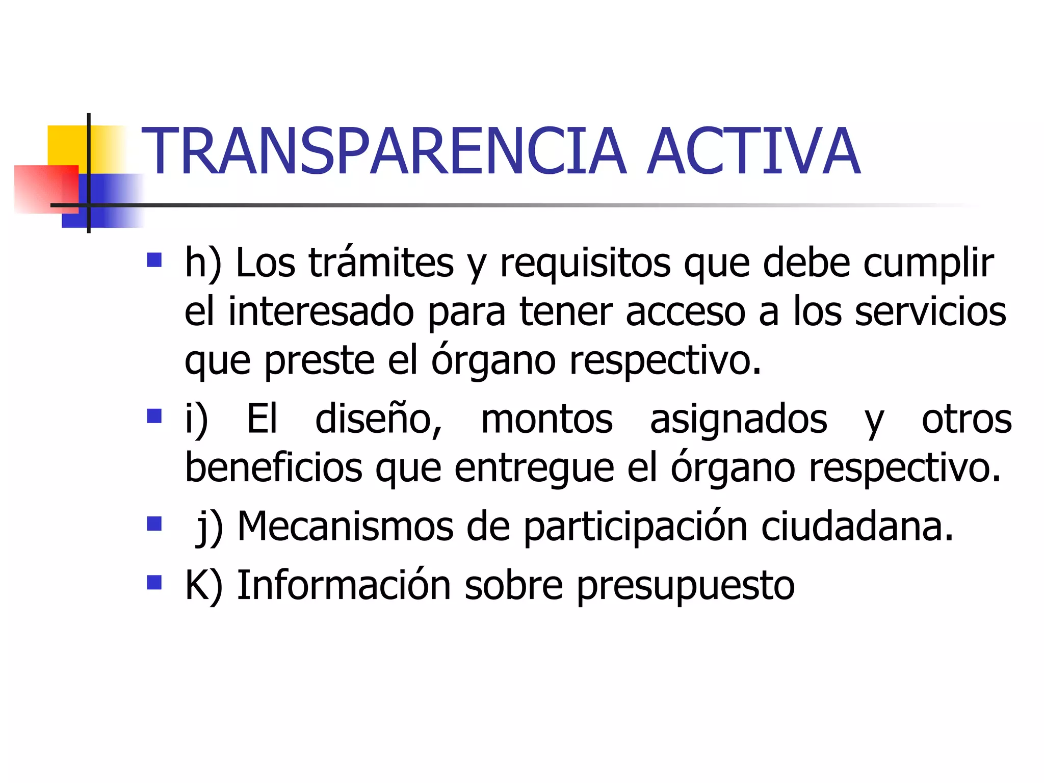 TRANSPARENCIA ACTIVA h) Los trámites y requisitos que debe cumplir el interesado para tener acceso a los servicios que preste el órgano respectivo.  i) El diseño, montos asignados y otros beneficios que entregue el órgano respectivo. j) Mecanismos de participación ciudadana.  K) Información sobre presupuesto 