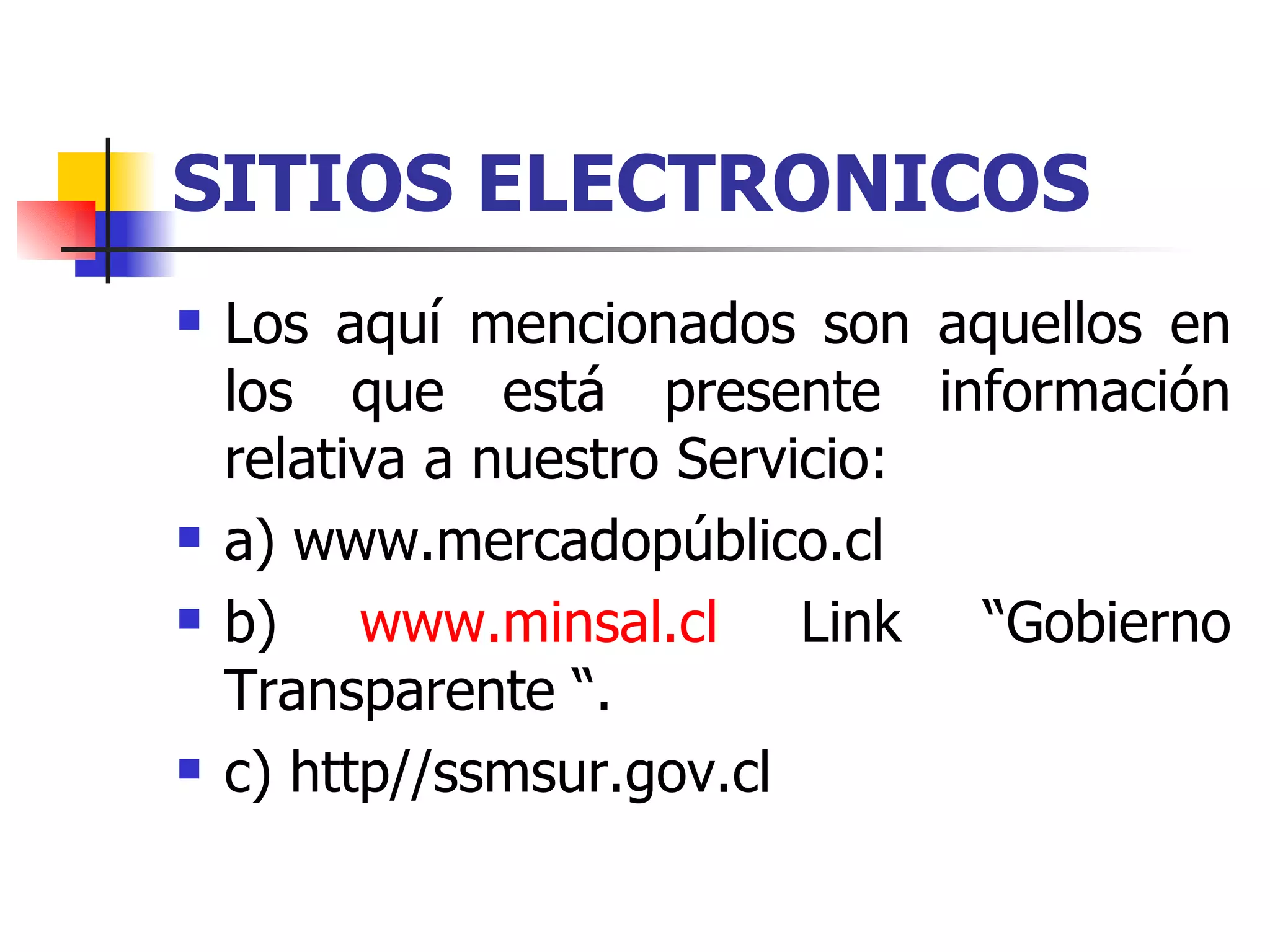 SITIOS ELECTRONICOS   Los aquí mencionados son aquellos en los que está presente información relativa a nuestro Servicio:   a) www.mercadopúblico.cl b)  www.minsal.cl  Link “Gobierno Transparente “. c) http//ssmsur.gov.cl 