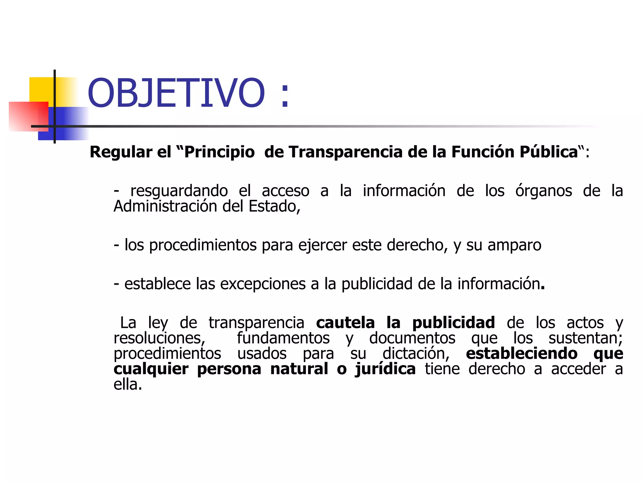 OBJETIVO : Regular el “Principio  de Transparencia de la Función Pública “:  - resguardando el acceso a la información de los órganos de la Administración del Estado,  - los procedimientos para ejercer este derecho, y su amparo - establece las excepciones a la publicidad de la información .   La ley de transparencia  cautela la publicidad  de los actos y resoluciones,  fundamentos y documentos que los sustentan; procedimientos usados para su dictación,  estableciendo que cualquier persona natural o jurídica  tiene derecho a acceder a ella. 