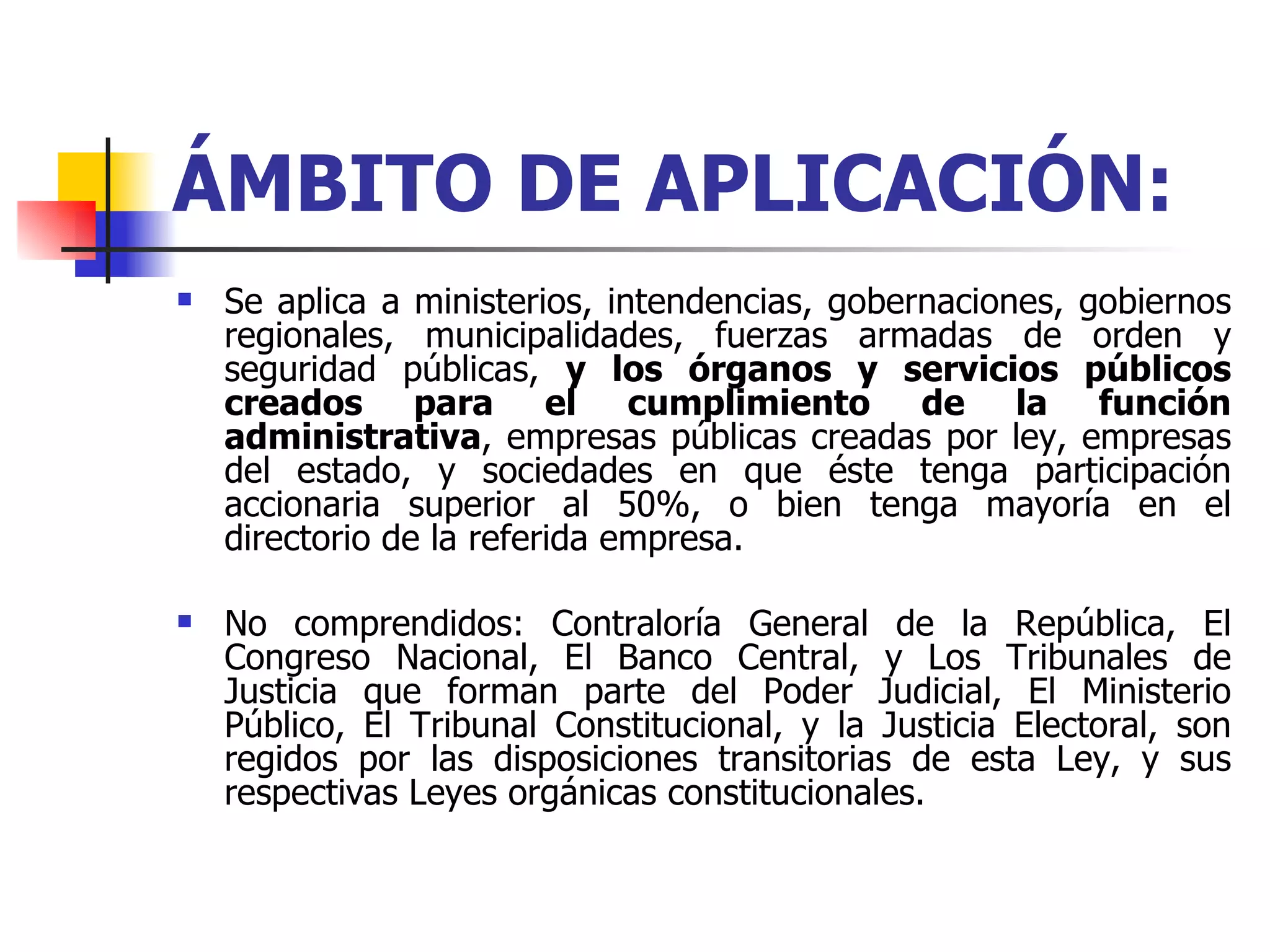 ÁMBITO DE APLICACIÓN: Se aplica a   ministerios, intendencias, gobernaciones, gobiernos regionales, municipalidades, fuerzas armadas de orden y seguridad públicas,  y los órganos y servicios públicos creados para el cumplimiento de la función administrativa , empresas públicas creadas por ley, empresas del estado, y sociedades en que éste tenga participación accionaria superior al 50%, o bien tenga mayoría en el directorio de la referida empresa. No comprendidos: Contraloría General de la República, El Congreso Nacional, El Banco Central, y Los Tribunales de Justicia que forman parte del Poder Judicial, El Ministerio Público, El Tribunal Constitucional, y la Justicia Electoral, son regidos por las disposiciones transitorias de esta Ley, y sus respectivas Leyes orgánicas constitucionales. 
