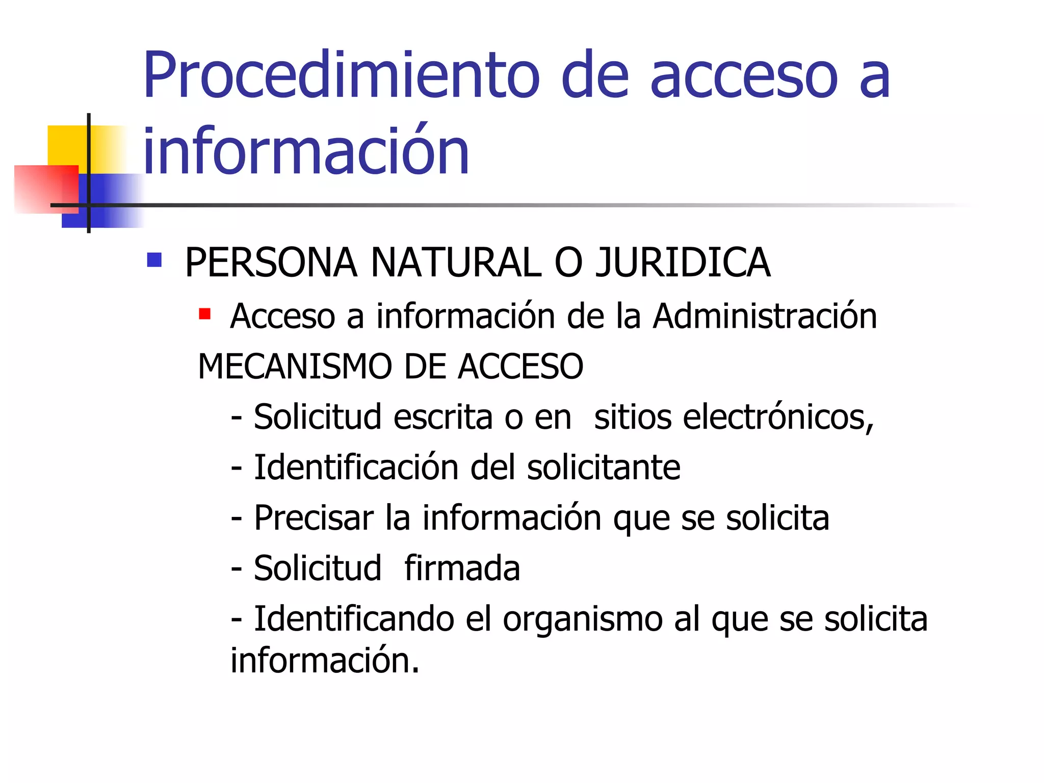 Procedimiento de acceso a información PERSONA NATURAL O JURIDICA Acceso a información de la Administración MECANISMO DE ACCESO - Solicitud escrita  o en  sitios electrónicos,  - Identificación del solicitante - Precisar la información que se solicita - Solicitud  firmada - Identificando el organismo al que se solicita información. 