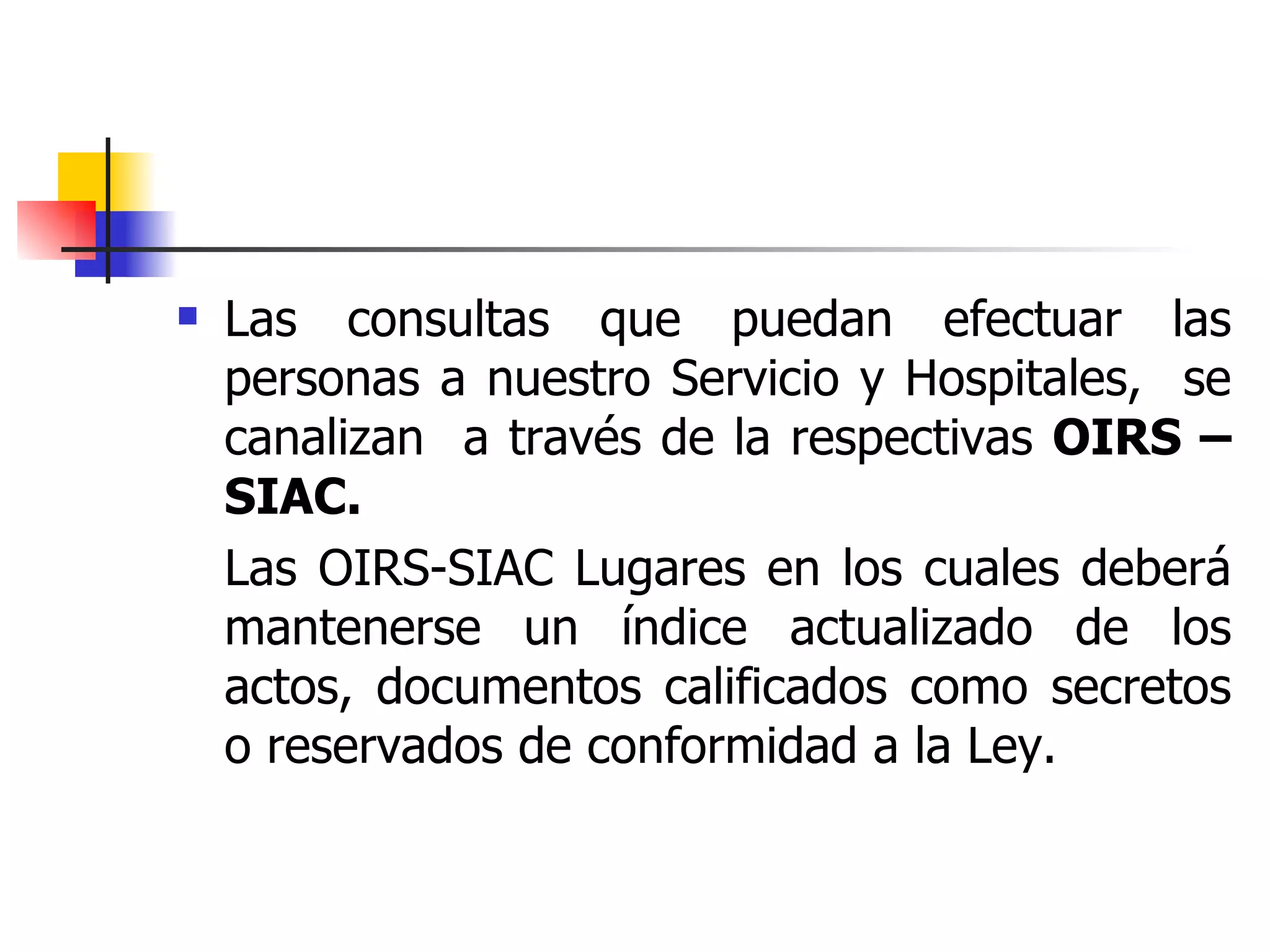 Las consultas que puedan efectuar las personas a nuestro Servicio y Hospitales,  se canalizan  a través de la respectivas  OIRS – SIAC.  Las OIRS-SIAC Lugares en los cuales deberá mantenerse un índice actualizado de los actos, documentos calificados como secretos o reservados de conformidad a la Ley. 