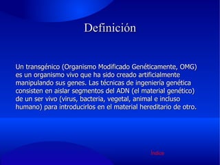Definición Un transgénico (Organismo Modificado Genéticamente, OMG) es un organismo vivo que ha sido creado artificialmente manipulando sus genes. Las técnicas de ingeniería genética consisten en aislar segmentos del ADN (el material genético) de un ser vivo (virus, bacteria, vegetal, animal e incluso humano) para introducirlos en el material hereditario de otro. Índice 