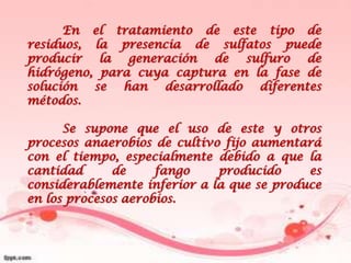 En el tratamiento de este tipo de
residuos, la presencia de sulfatos puede
producir la generación de sulfuro de
hidrógeno, para cuya captura en la fase de
solución se han desarrollado diferentes
métodos.

      Se supone que el uso de este y otros
procesos anaerobios de cultivo fijo aumentará
con el tiempo, especialmente debido a que la
cantidad      de     fango    producido     es
considerablemente inferior a la que se produce
en los procesos aerobios.
 
