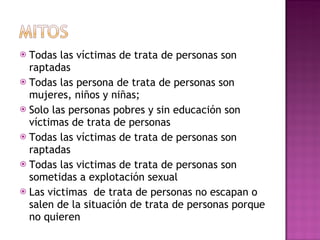 Todas las víctimas de trata de personas son raptadas Todas las persona de trata de personas son mujeres, niños y niñas;  Solo las personas pobres y sin educación son víctimas de trata de personas Todas las víctimas de trata de personas son raptadas Todas las victimas de trata de personas son sometidas a explotación sexual Las victimas  de trata de personas no escapan o salen de la situación de trata de personas porque no quieren 