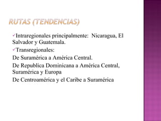 Intraregionales principalmente:  Nicaragua, El Salvador y Guatemala. Transregionales:  De Suramérica a América Central.  De Republica Dominicana a América Central, Suramérica y Europa  De Centroamérica y el Caribe a Suramérica  