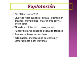 Fin último de la TdP Diversos fines (Laboral, sexual, extracción órganos, mendicidad, matrimonio servil, entre otros) Tipo de explotación:  sexo y edad. Puede iniciarse desde la etapa de tránsito Puede combinar varios fines Utilización  mecanismos de control y sometimiento a las víctimas Explotación 