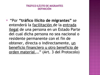 “ Por  “tráfico ilícito de migrantes”  se entenderá la  facilitación  de la  entrada ilegal  de una persona en un Estado Parte del cual dicha persona no sea nacional o residente permanente con el fin de obtener, directa o indirectamente,  un beneficio financiero u otro beneficio de orden material ,…” (Art. 3 del Protocolo) 