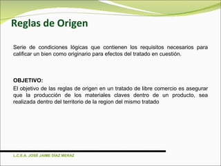 Reglas de Origen Serie de condiciones lógicas que contienen los requisitos necesarios para calificar un bien como originario para efectos del tratado en cuestión. OBJETIVO: El objetivo de las reglas de origen en un tratado de libre comercio es asegurar que la producción de los materiales claves dentro de un producto, sea realizada dentro del territorio de la region del mismo tratado L.C.E.A. JOSÉ JAIME DÍAZ MERAZ 